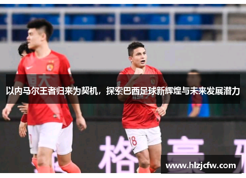 以内马尔王者归来为契机，探索巴西足球新辉煌与未来发展潜力