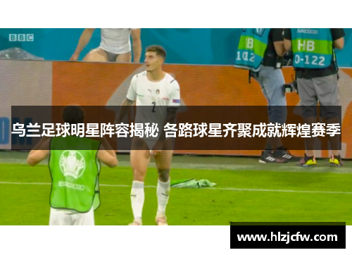 乌兰足球明星阵容揭秘 各路球星齐聚成就辉煌赛季