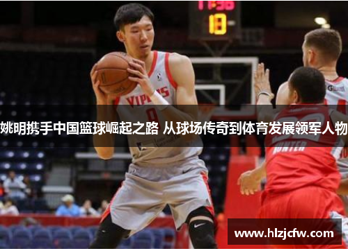 姚明携手中国篮球崛起之路 从球场传奇到体育发展领军人物