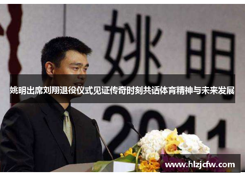 姚明出席刘翔退役仪式见证传奇时刻共话体育精神与未来发展