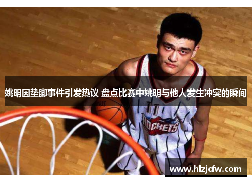 姚明因垫脚事件引发热议 盘点比赛中姚明与他人发生冲突的瞬间