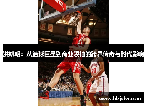 洪姚明：从篮球巨星到商业领袖的跨界传奇与时代影响