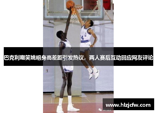 巴克利嘲笑姚明身高差距引发热议，两人赛后互动回应网友评论