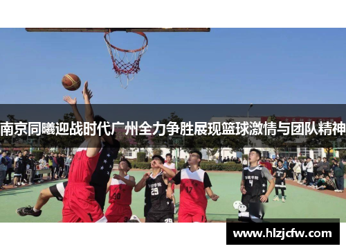 南京同曦迎战时代广州全力争胜展现篮球激情与团队精神