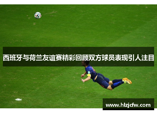 西班牙与荷兰友谊赛精彩回顾双方球员表现引人注目